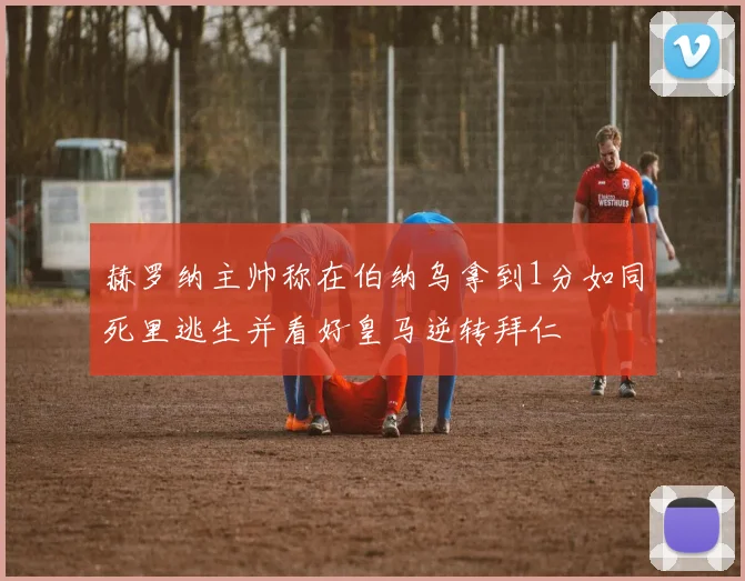 赫罗纳主帅称在伯纳乌拿到1分如同死里逃生并看好皇马逆转拜仁
