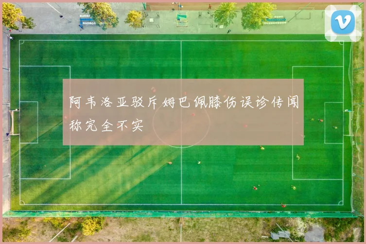 阿韦洛亚驳斥姆巴佩膝伤误诊传闻称完全不实