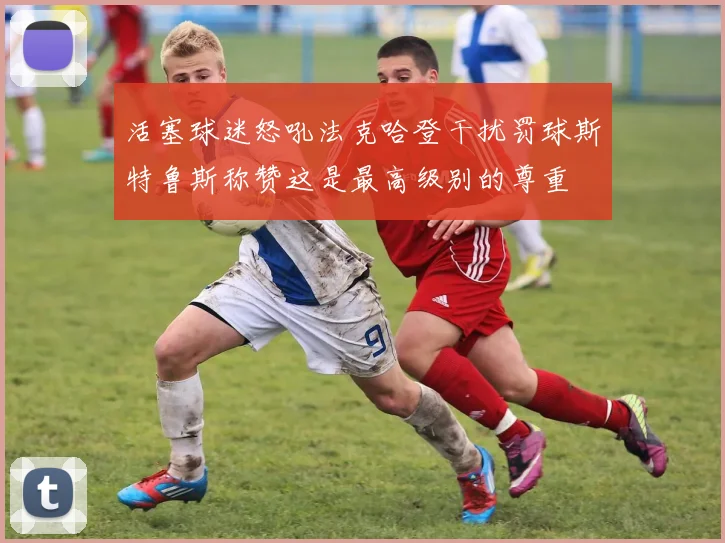 活塞球迷怒吼法克哈登干扰罚球斯特鲁斯称赞这是最高级别的尊重