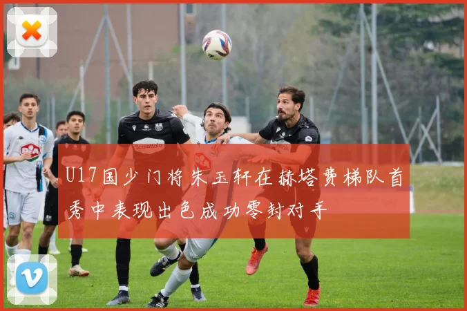 U17国少门将朱玉轩在赫塔费梯队首秀中表现出色成功零封对手