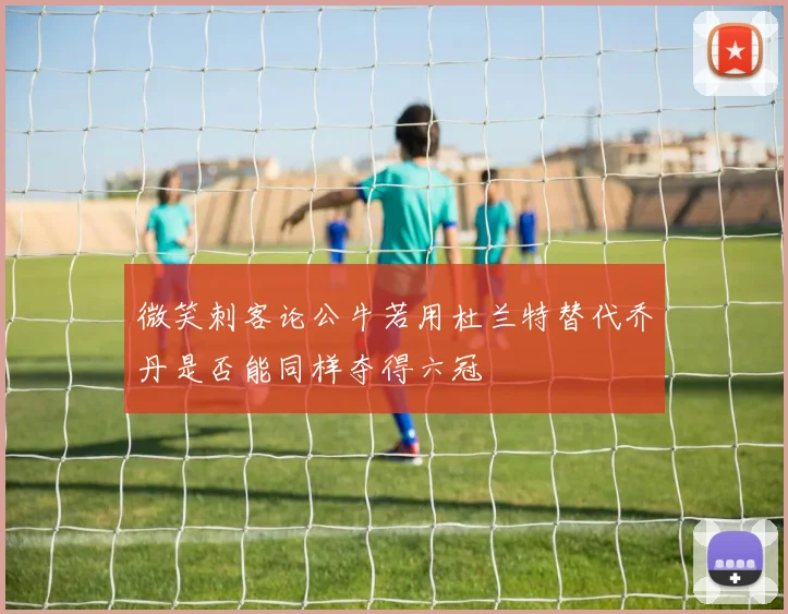 微笑刺客论公牛若用杜兰特替代乔丹是否能同样夺得六冠